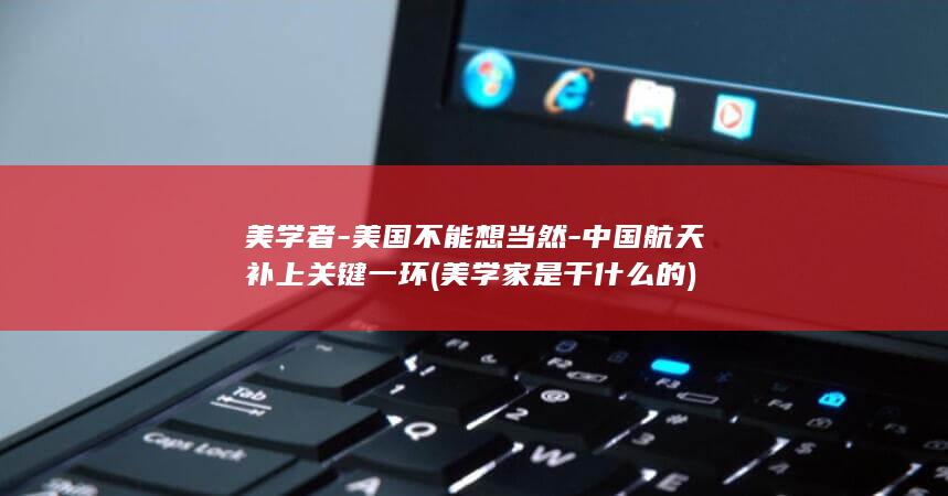 美学者-美国不能想当然-中国航天补上关键一环 (美学家是干什么的)