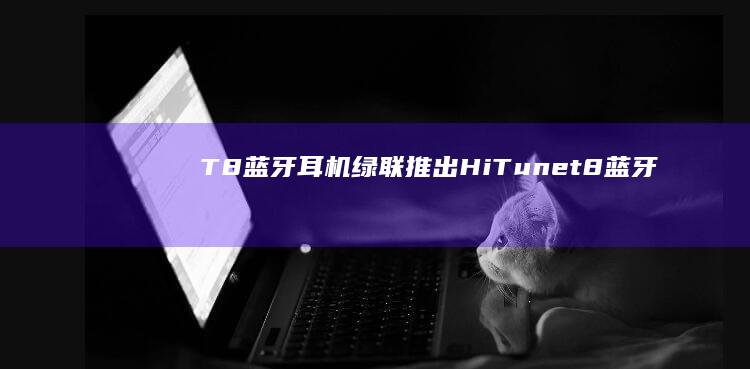 T8蓝牙耳机-绿联推出HiTune (t8蓝牙耳机怎么配对)