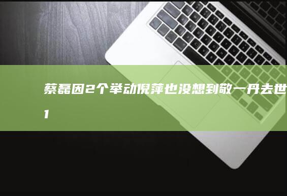 蔡磊因2个举动-倪萍也没想到-敬一丹去世仅1天-实现口碑暴增 (蔡磊经历)