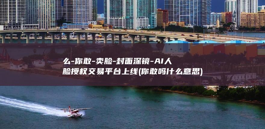 么-你敢-卖脸-封面深镜-AI人脸授权交易平台上线 (你敢吗什么意思)
