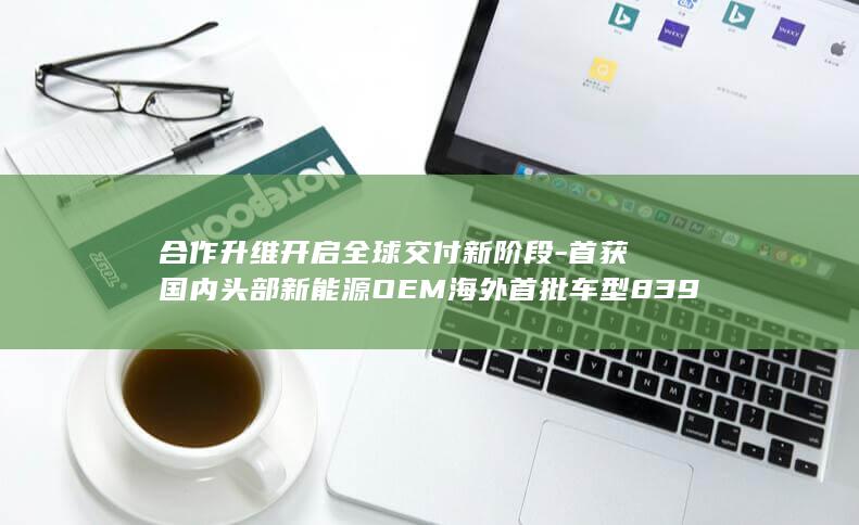 合作升维开启全球交付新阶段-首获国内头部新能源OEM海外首批车型8397定点-博泰车联-02889