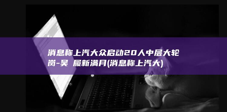 消息称上汽大众启动20人中层大轮岗-吴赟履新满月 (消息称上汽大)