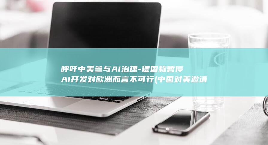 呼吁中美参与AI治理-德国称暂停AI开发对欧洲而言不可行 (中国对美邀请的回应)