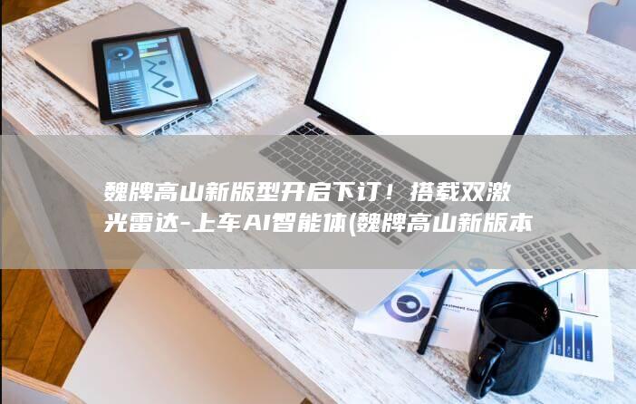 魏牌高山新版型开启下订！搭载双激光雷达-上车AI智能体 (魏牌高山新版本的价格预计是多少?)
