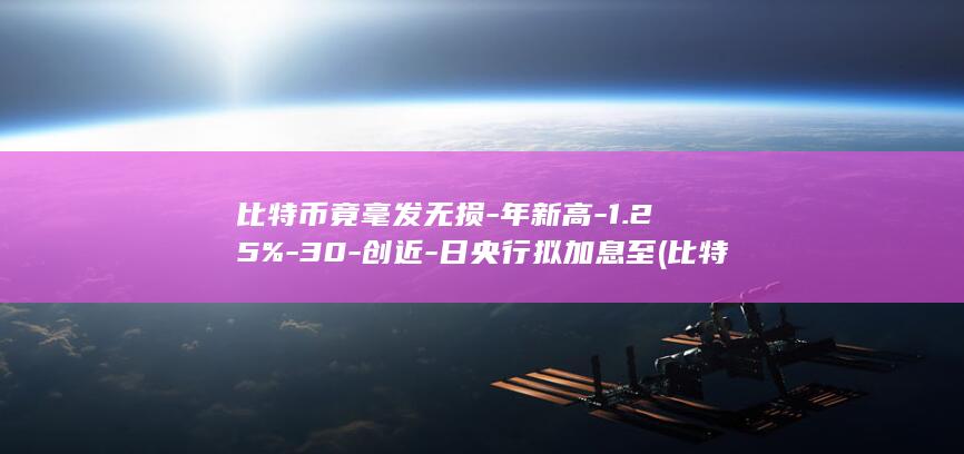 比特币竟毫发无损-年新高-1.25%-30-创近-日央行拟加息至 (比特币暴涨已成定局了吗)