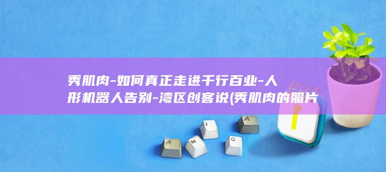 秀肌肉-如何真正走进千行百业-人形机器人告别-湾区创客说 (秀肌肉的照片)