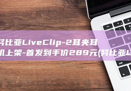 努比亚LiveClip-2耳夹耳机上架-首发到手价289元 (努比亚LiveFlip)