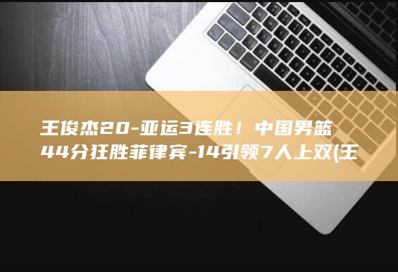 王俊杰20-亚运3连胜!中国男篮44分狂胜菲律宾-14引领7人上双 (王俊杰2026参加NBA选秀吗)