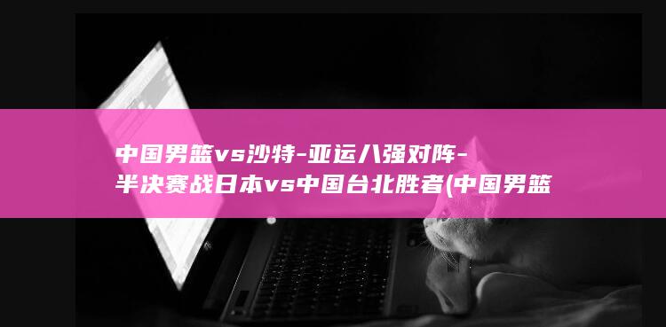 中国男篮vs沙特-亚运八强对阵-半决赛战日本vs中国台北胜者 (中国男篮vs黎巴嫩男篮)
