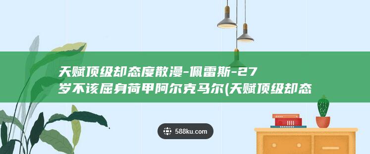 天赋顶级却态度散漫-佩雷斯-27岁不该屈身荷甲阿尔克马尔 (天赋顶级却态)