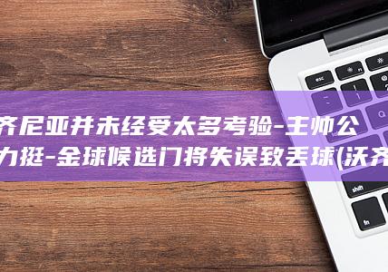 沃齐尼亚并未经受太多考验-主帅公开力挺-金球候选门将失误致丢球 (沃齐尼亚地位变高了吗)