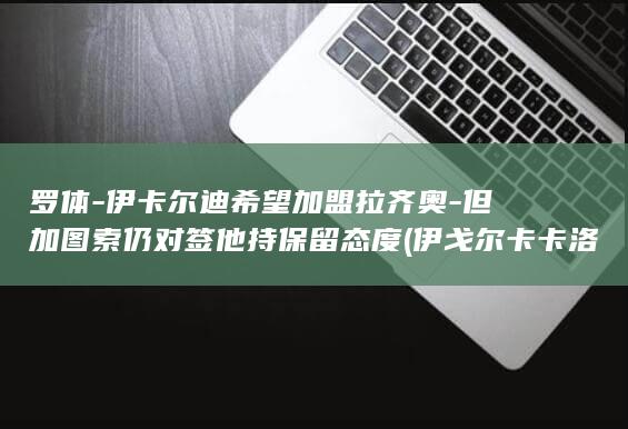 罗体-伊卡尔迪希望加盟拉齐奥-但加图索仍对签他持保留态度 (伊戈尔卡卡洛夫是谁)
