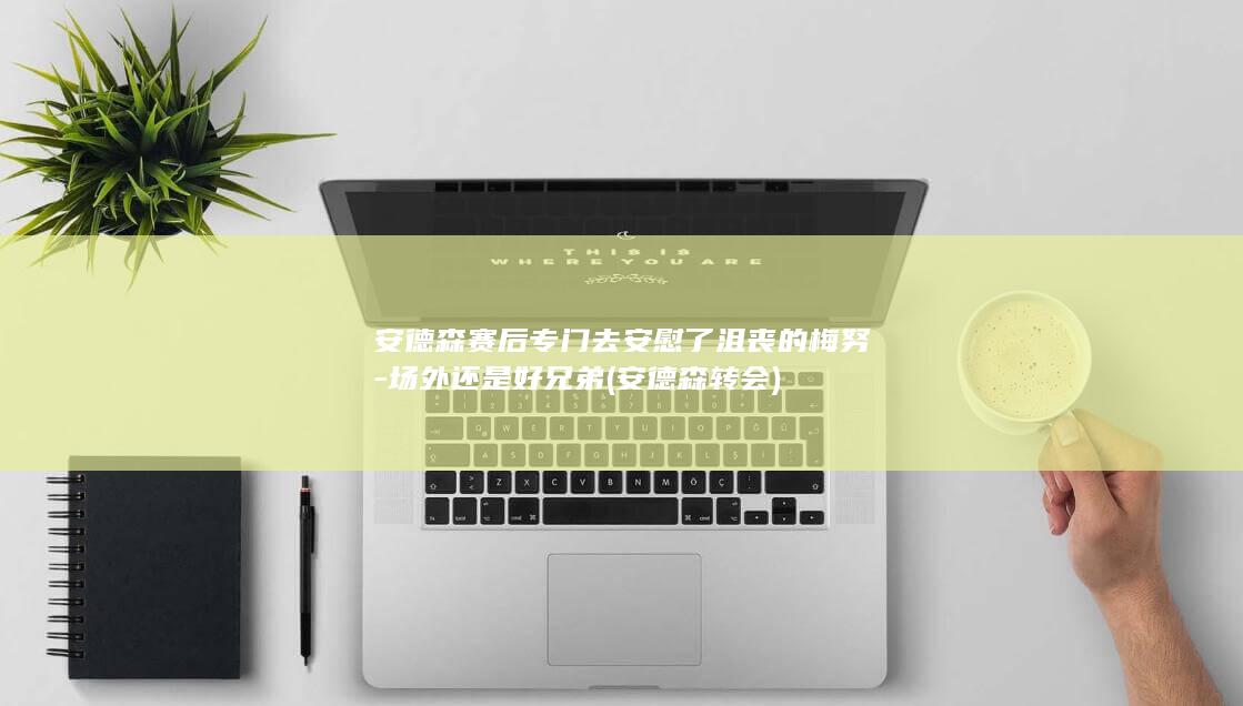 安德森赛后专门去安慰了沮丧的梅努-场外还是好兄弟 (安德森 转会)