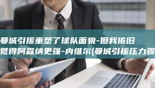 曼城引援重塑了球队面貌-但我依旧觉得阿森纳更强-内维尔 (曼城引援压力骤增)