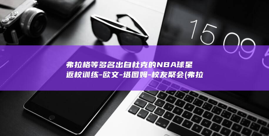 弗拉格等多名出自杜克的NBA球星返校训练-欧文-塔图姆-校友聚会 (弗拉格是谁)