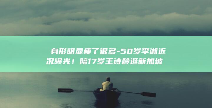 ‌身形明显瘦了很多-50岁李湘近况曝光！陪17岁王诗龄逛新加坡