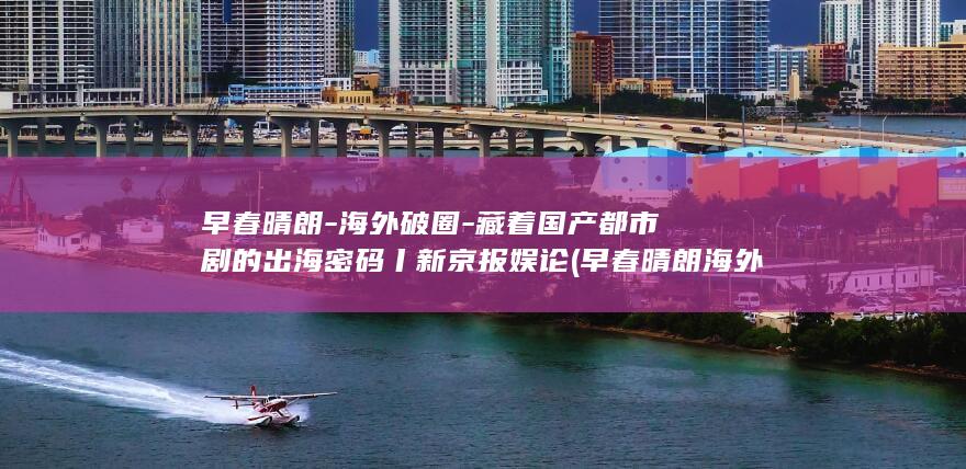 早春晴朗-海外破圈-藏着国产都市剧的出海密码丨新京报娱论 (早春晴朗海外版全集观看)