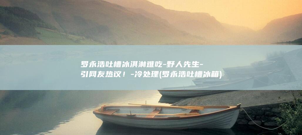 罗永浩吐槽冰淇淋难吃-野人先生-引网友热议！-冷处理 (罗永浩吐槽冰箱)