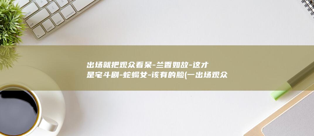 出场就把观众看呆-兰香如故-这才是宅斗剧-蛇蝎女-该有的脸 (一出场观众就笑个不停)