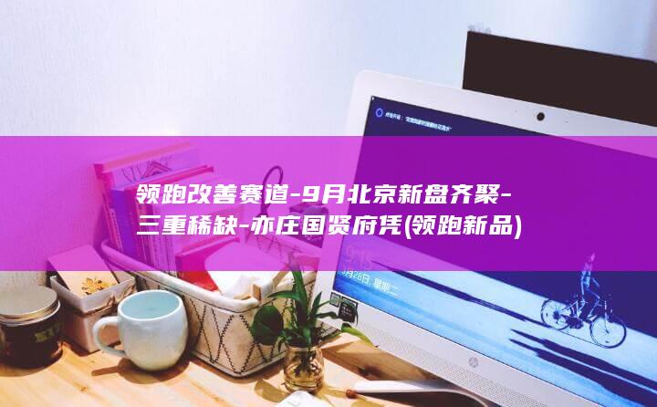 领跑改善赛道-9月北京新盘齐聚-三重稀缺-亦庄国贤府凭 (领跑新品)
