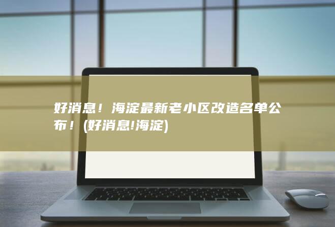 好消息!海淀最新老小区改造名单公布! (好消息!海淀)
