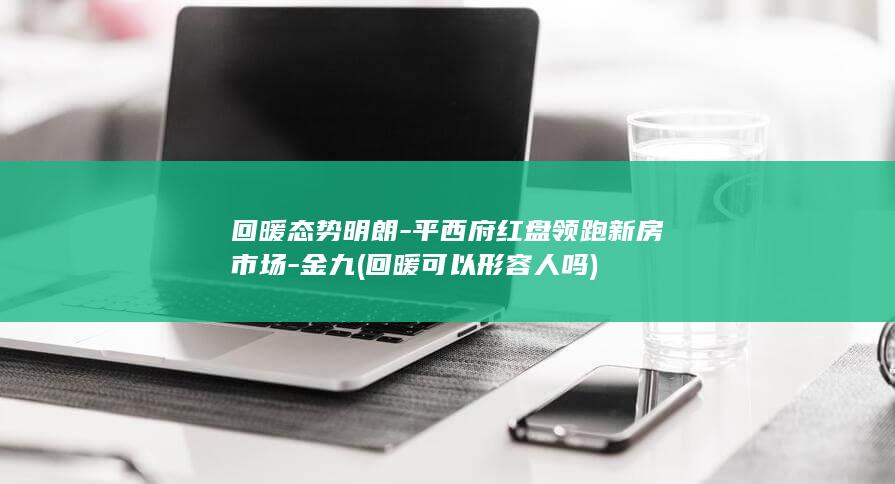 回暖态势明朗-平西府红盘领跑新房市场-金九 (回暖可以形容人吗)