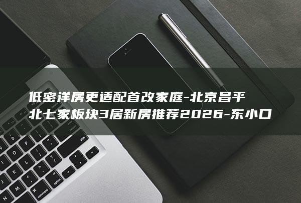 低密洋房更适配首改家庭-北京昌平北七家板块3居新房推荐2026-东小口新盘-对比北七家-未来科学城 (低密度洋房)