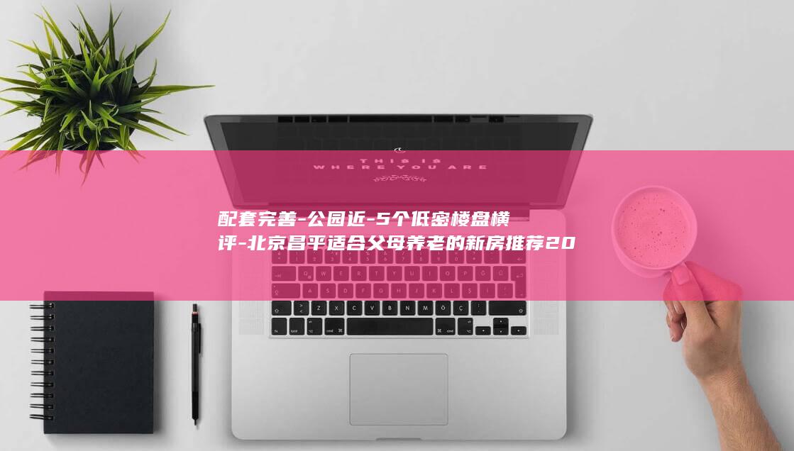 配套完善-公园近-5个低密楼盘横评-北京昌平适合父母养老的新房推荐2026 (完善配套服务)