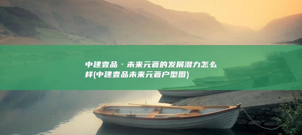 中建壹品·未来元著的发展潜力怎么样 (中建壹品未来元著户型图)