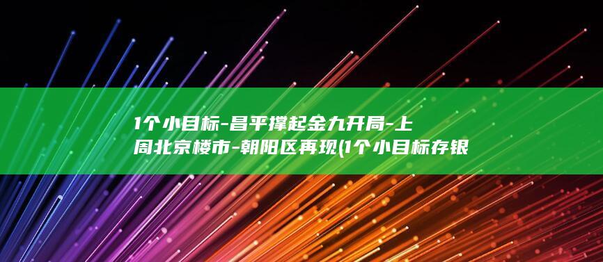1个小目标-昌平撑起金九开局-上周北京楼市-朝阳区再现 (1个小目标存银行一年利息多少钱)