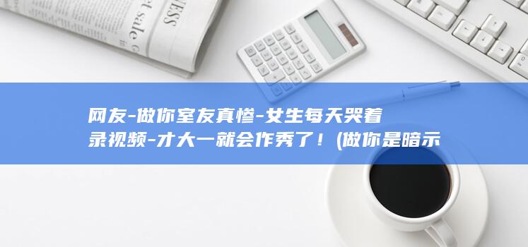 网友-做你室友真惨-女生每天哭着录视频-才大一就会作秀了！ (做你是暗示什么)