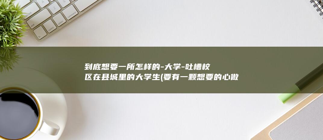 到底想要一所怎样的-大学-吐槽校区在县城里的大学生 (要有一颗想要的心做什么都会成功)