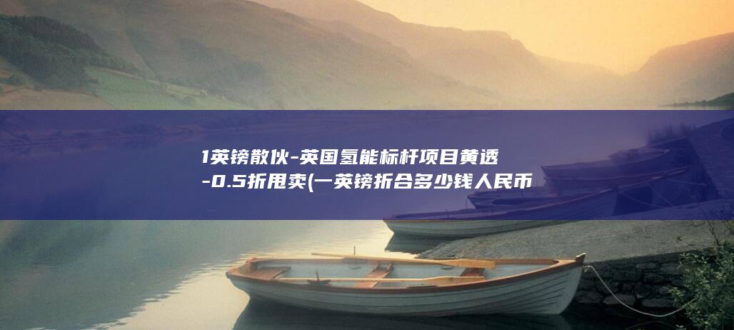 1英镑散伙-英国氢能标杆项目黄透-0.5折甩卖 (一英镑折合多少钱人民币)