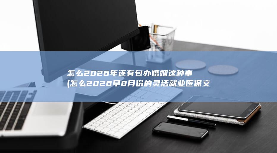 怎么2026年还有包办婚姻这种事 (怎么2026早8月份的灵活就业医保交不了了呢)