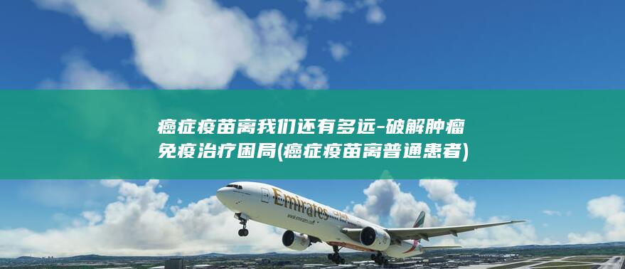 癌症疫苗离我们还有多远-破解肿瘤免疫治疗困局 (癌症疫苗离普通患者)