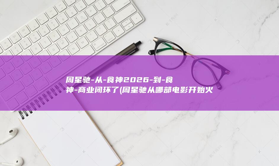 周星驰-从-食神2026-到-食神-商业闭环了 (周星驰从哪部电影开始火的)