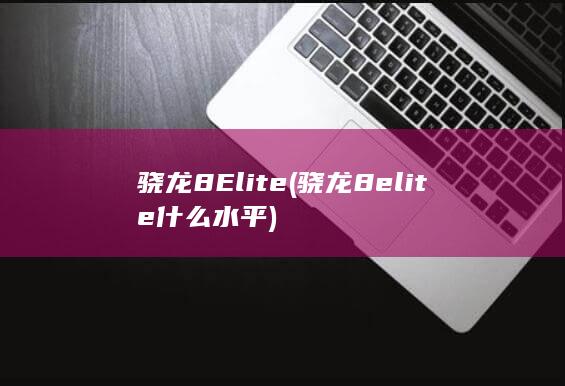 骁龙8Elite (骁龙8elite什么水平)