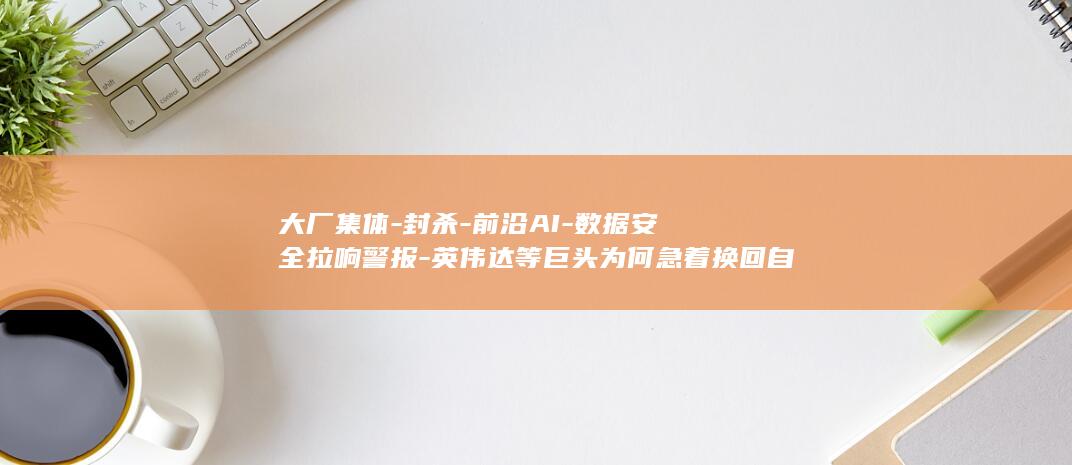 大厂集体-封杀-前沿AI-数据安全拉响警报-英伟达等巨头为何急着换回自家模型? (大厂大集最详细地址)