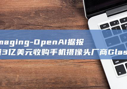 Imaging-OpenAI据报道3亿美元收购手机摄像头厂商Glass (imagine dragons)