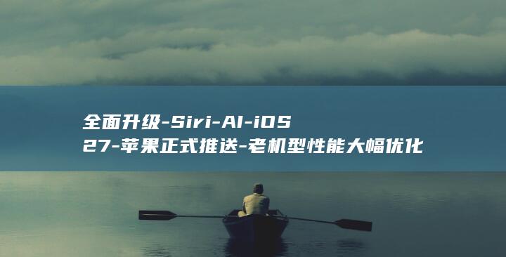 全面升级-Siri-AI-iOS27-苹果正式推送-老机型性能大幅优化 (全面升级数字代表什么数字)