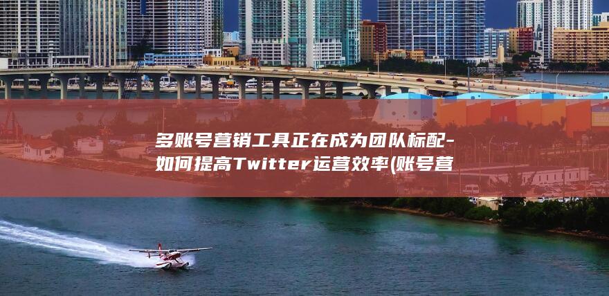 多账号营销工具正在成为团队标配-如何提高Twitter运营效率 (账号营销策略)