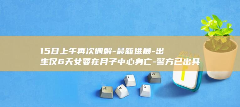 15日上午再次调解-最新进展-出生仅6天女婴在月子中心身亡-警方已出具刑事立案审查期限中止告知书 (光遇墓土城堡在哪里)