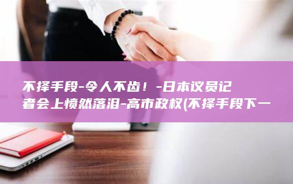 不择手段-令人不齿！-日本议员记者会上愤然落泪-高市政权 (不择手段下一句是什么)
