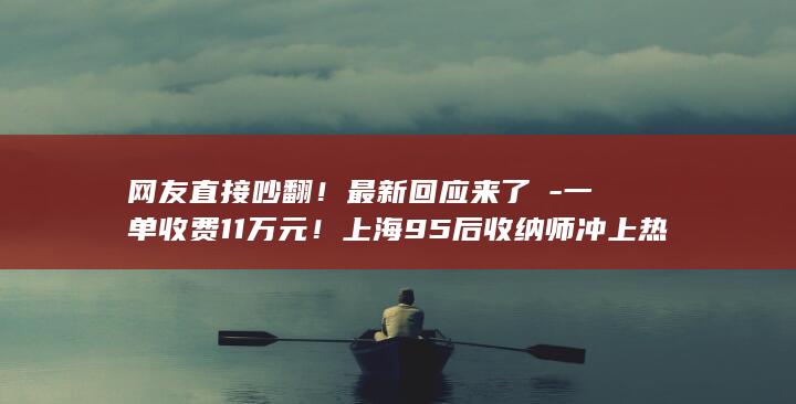 网友直接吵翻！最新回应来了→-一单收费11万元！上海95后收纳师冲上热搜 (网友直接吵翻你的女人)
