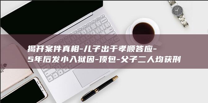揭开案件真相-儿子出于孝顺答应-5年后发小入狱因-顶包-父子二人均获刑-全家串供让20岁儿子-检举揭发可以减刑-父亲驾车撞死人 (揭开真相2)