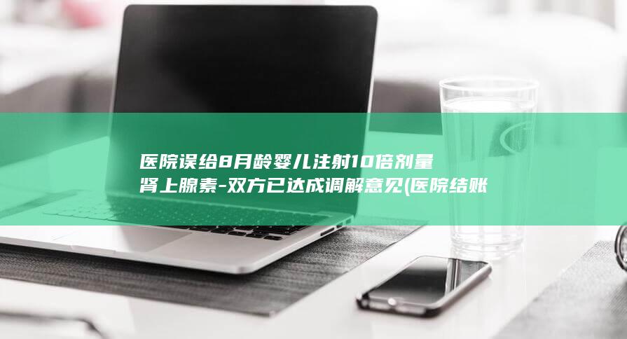 医院误给8月龄婴儿注射10倍剂量肾上腺素-双方已达成调解意见 (医院结账算错了过后把患者召回)