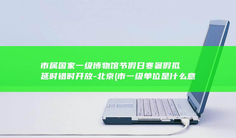 市属国家一级博物馆节假日寒暑假拟延时错时开放-北京 (市一级单位是什么意思)
