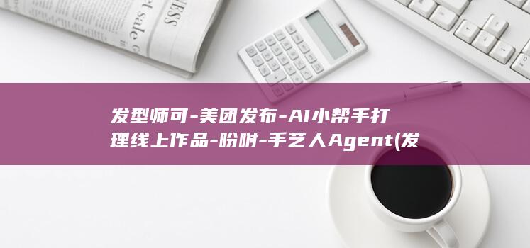发型师可-美团发布-AI小帮手打理线上作品-吩咐-手艺人Agent (发型师都很花心私生活很乱吗)