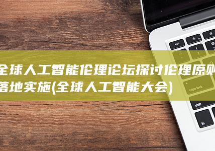 全球人工智能伦理论坛探讨伦理原则落地实施 (全球人工智能大会)