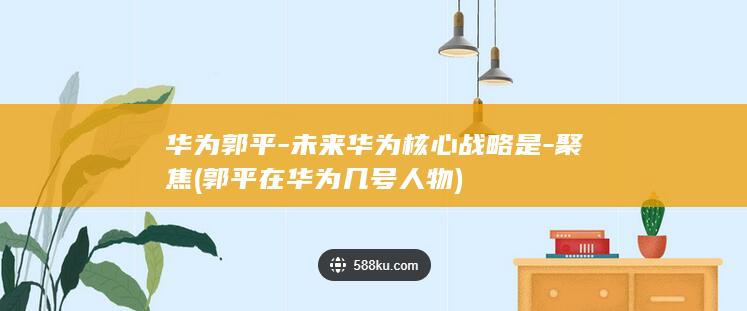 华为郭平-未来华为核心战略是-聚焦 (郭平在华为几号人物)